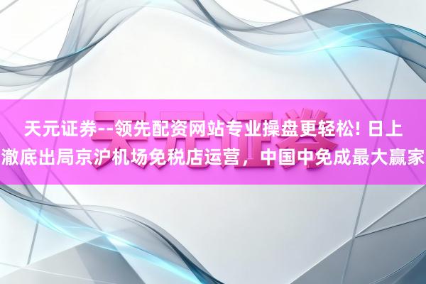 天元证券--领先配资网站专业操盘更轻松! 日上澈底出局京沪机场免税店运营，中国中免成最大赢家