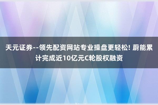 天元证券--领先配资网站专业操盘更轻松! 蔚能累计完成近10亿元C轮股权融资