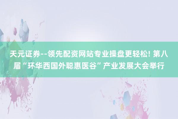 天元证券--领先配资网站专业操盘更轻松! 第八届“环华西国外聪惠医谷”产业发展大会举行
