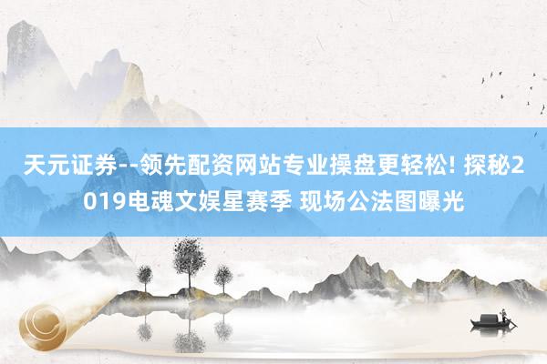 天元证券--领先配资网站专业操盘更轻松! 探秘2019电魂文娱星赛季 现场公法图曝光