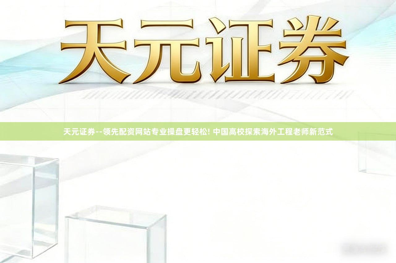 天元证券--领先配资网站专业操盘更轻松! 中国高校探索海外工程老师新范式