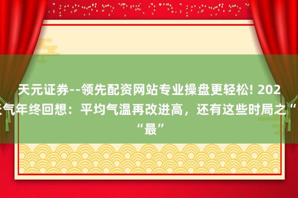 天元证券--领先配资网站专业操盘更轻松! 2025天气年终回想：平均气温再改进高，还有这些时局之“最”