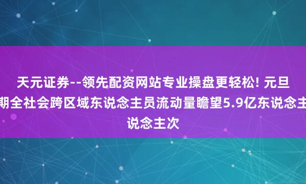 天元证券--领先配资网站专业操盘更轻松! 元旦假期全社会跨区域东说念主员流动量瞻望5.9亿东说念主次