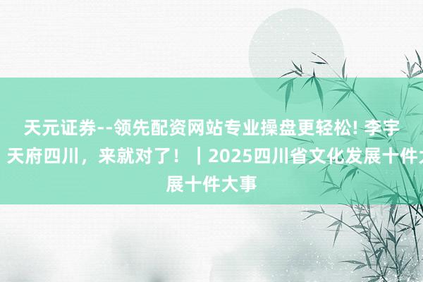 天元证券--领先配资网站专业操盘更轻松! 李宇春：天府四川，来就对了！｜2025四川省文化发展十件大事