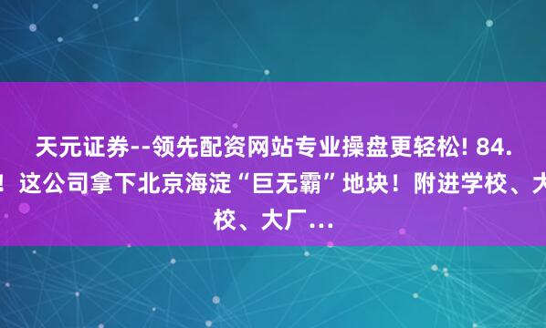 天元证券--领先配资网站专业操盘更轻松! 84.56亿！这公司拿下北京海淀“巨无霸”地块！附进学校、大厂…