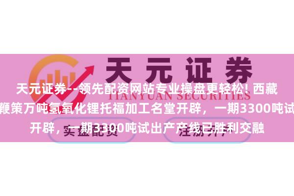 天元证券--领先配资网站专业操盘更轻松! 西藏城投：国能矿业稳步鞭策万吨氢氧化锂托福加工名堂开辟，一期3300吨试出产产线已胜利交融