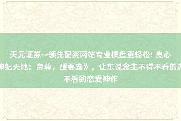 天元证券--领先配资网站专业操盘更轻松! 良心之作《神妃天地：帝尊，硬要宠》，让东说念主不得不看的恋爱神作