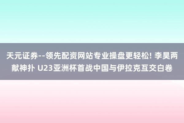 天元证券--领先配资网站专业操盘更轻松! 李昊两献神扑 U23亚洲杯首战中国与伊拉克互交白卷