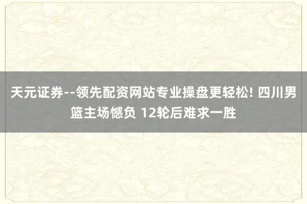 天元证券--领先配资网站专业操盘更轻松! 四川男篮主场憾负 12轮后难求一胜