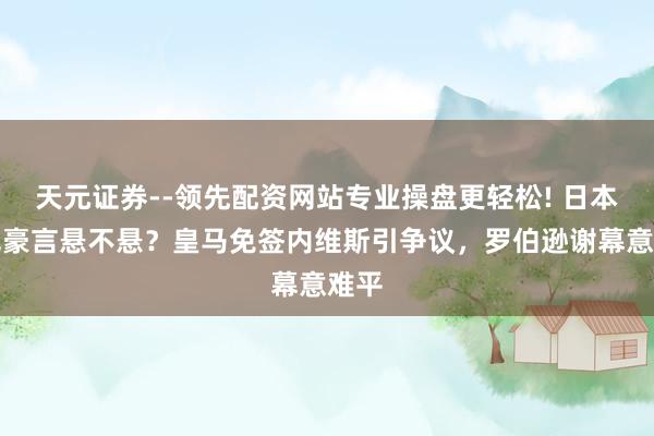 天元证券--领先配资网站专业操盘更轻松! 日本冲冠豪言悬不悬？皇马免签内维斯引争议，罗伯逊谢幕意难平