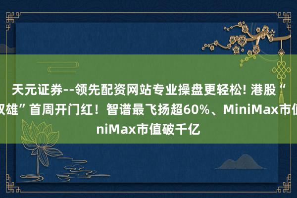 天元证券--领先配资网站专业操盘更轻松! 港股“大模子双雄”首周开门红！智谱最飞扬超60%、MiniMax市值破千亿