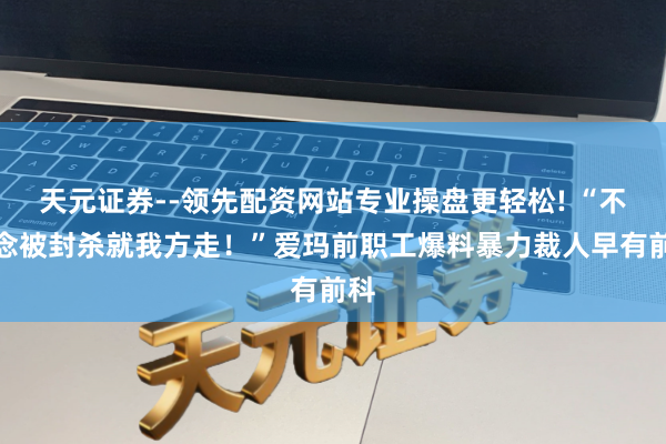 天元证券--领先配资网站专业操盘更轻松! “不念念被封杀就我方走！”爱玛前职工爆料暴力裁人早有前科