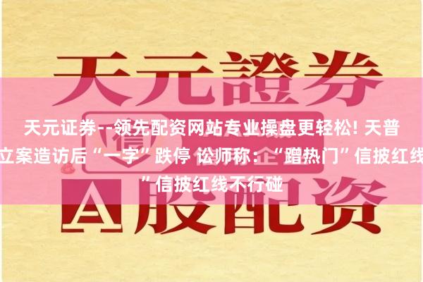 天元证券--领先配资网站专业操盘更轻松! 天普股份遭立案造访后“一字”跌停 讼师称：“蹭热门”信披红线不行碰