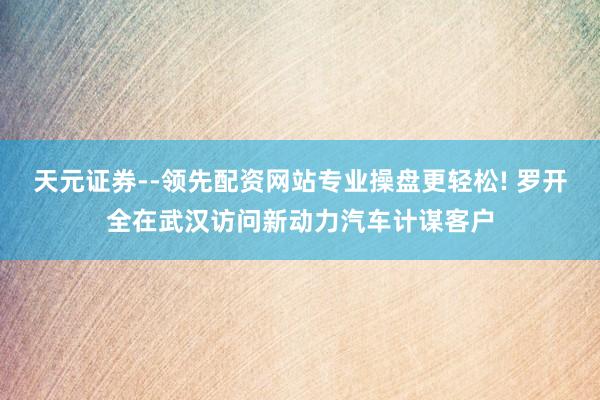 天元证券--领先配资网站专业操盘更轻松! 罗开全在武汉访问新动力汽车计谋客户