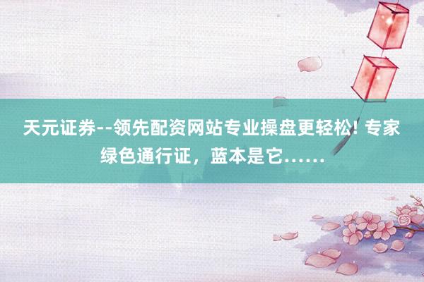 天元证券--领先配资网站专业操盘更轻松! 专家绿色通行证，蓝本是它……