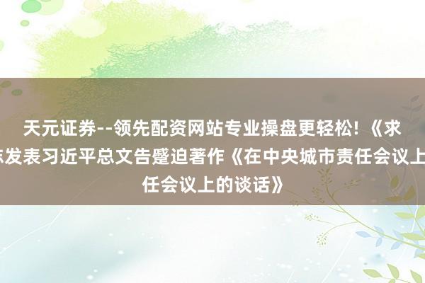天元证券--领先配资网站专业操盘更轻松! 《求是》杂志发表习近平总文告蹙迫著作《在中央城市责任会议上的谈话》