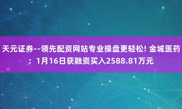 天元证券--领先配资网站专业操盘更轻松! 金城医药：1月16日获融资买入2588.81万元