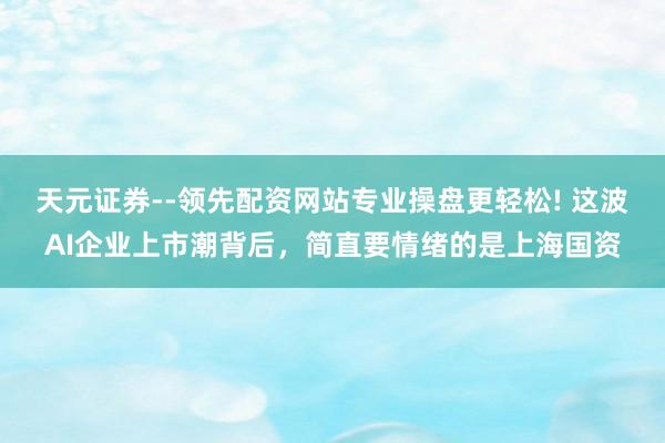 天元证券--领先配资网站专业操盘更轻松! 这波AI企业上市潮背后，简直要情绪的是上海国资
