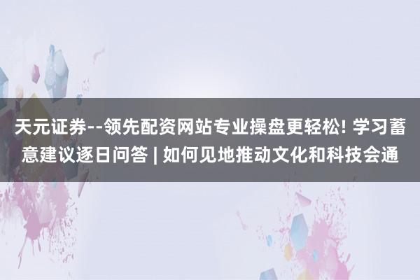 天元证券--领先配资网站专业操盘更轻松! 学习蓄意建议逐日问答 | 如何见地推动文化和科技会通